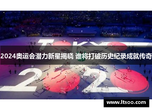 2024奥运会潜力新星揭晓 谁将打破历史纪录成就传奇